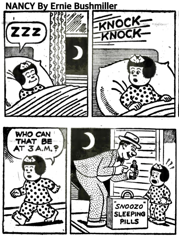 NANCY BY ERNIE BUSHMILLER 
P1-NANCY IS IN THE BED SLEEPING SOUNDLY ZZZ
P2-NANCY IS AWAKENED BY LOUD KNOCKING AT THE FRONT DOOR 
P3-NANCY IS HEADED TO THE FRONT DOOR. NANCY: WHO CAN THAT BE AT 3 A.M.?
P4- NANCY OPENS THE DOOR AND IT’S A SALESMAN, NANCY IS VISIBLY UPSET THE WRITING ON HIS SALES CASE- SNOOZO SLEEPING PILLS
