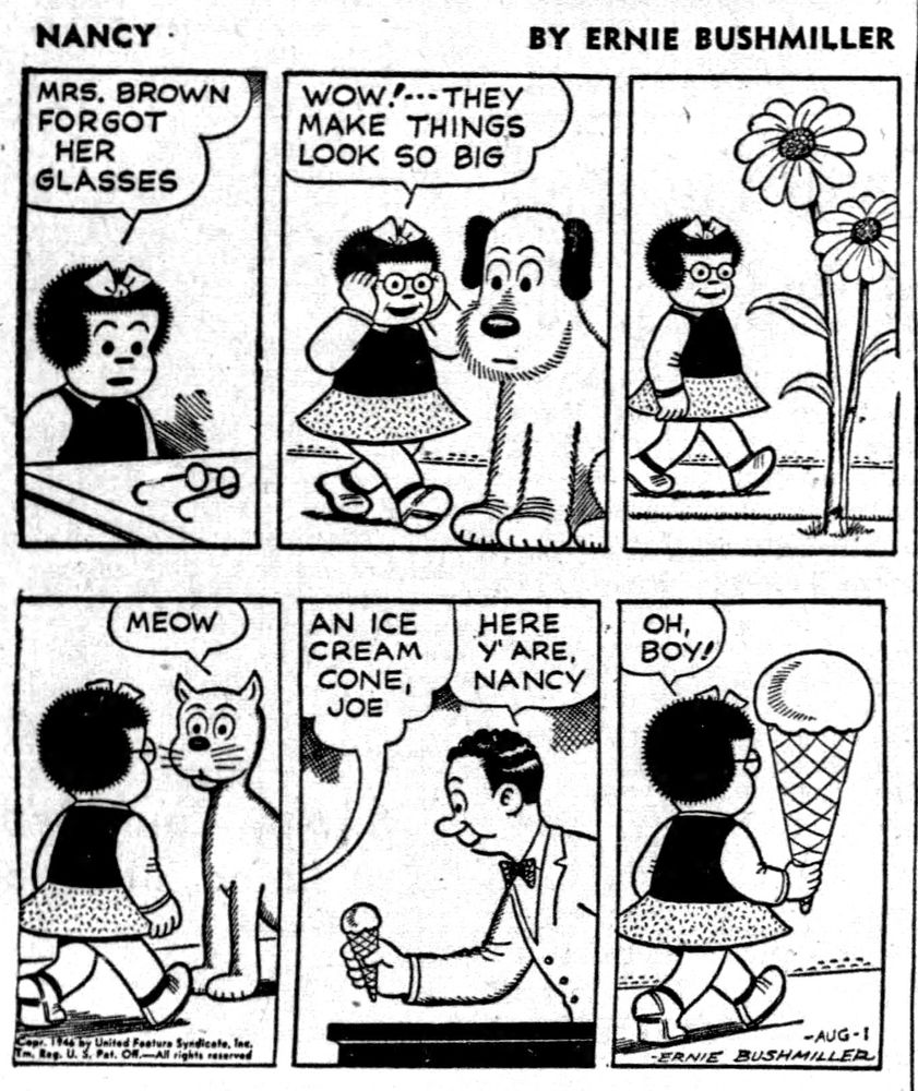 NANCY BY ERNIE BUSHMILLER 
P1-NANCY: MRS. BROWN FORGOT
HER GLASSES
NANCY TRIES ON THE GLASSES 
P2-NANCY: WOW!..THEY
MAKE THINGS LOOK SO BIG
NANCY SEES A VERY LARGE DOG
P3-NANCY SEES FLOWERS TALLER THAN HER
P4-NANCY SEES A GIANT CAT - MEOW
P5-NANCY BUYS A SMALL ICE CREAM CONE
NANCY: AN ICE CREAM CONE, JOE
JOE: HERE y'ARE, NANCY
P6- NANCY: OH, BOY!
NANCY WEARING THE GLASSES MAKES THE ICE CREAM CONE LOOK HUGE 
