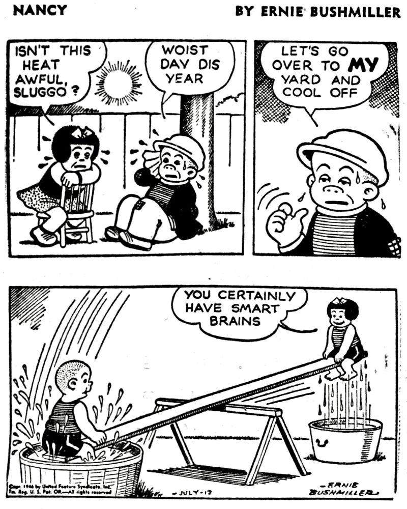 NANCY BY ERNIE BUSHMILLER 
P1- NANCY AND SLUGGO ARE SITTING OUTSIDE ON A VERY HOT DAY 
NANCY: ISN'T THIS HEAT AWFUL 
SLUGGO?
SLUGGO: WOIST DAY DIS YEAR

P2-SLUGGO IS SWEATING 
SLUGGO:LET'S GO OVER TO MY YARD AND COOL OFF

P3- SLUGGO AND NANCY ARE ON A HOMEMADE TEETER TOTTER,AND SLUGGO HAS PLACED A TUB OF WATER BELOW BOTH ENDS OF THE BOARD, SO WHEN THEY LOWER THEY DIP INTO THE WATER 
NANCY: YOU CERTAINLY HAVE SMART
BRAINS