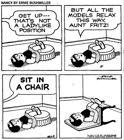 NANCY BY ERNIE BUSHMILLER 
P1-
NANCY IS LAYING ON THE FLOOR WITH HER LEGS PROPPED UP ON AN OTTOMAN.

Fritzi: GET UP---THAT'S NOT A LADYLIKE POSITION
P2- 
NANCY: BUT ALL THE MODELS RELAX
THIS WAY, AUNT FRITZI
P3-
FRITZI:  SIT IN A CHAIR 
P4- 
NANCY HAS LAID A STRAIGHT BACK CHAIR ON THE FLOOR,AND IS ON THE CHAIR IN THE SAME POSITION AS SHE WAS BEFORE 
