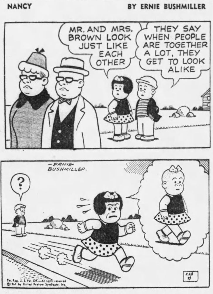 NANCY BY ERNIE BUSHMILLER
MR. AND MRS. BROWN LOOK JUST LIKE
EACH OTHER

THEY SAY WHEN PEOPLE ARE
TOGETHER A LOT, THEY GET TO LOOK ALIKE

? ( SLUGGO IS PUZZLED)

( NANCY IMAGINES HERSELF LOOKING LIKE SLUGGO)