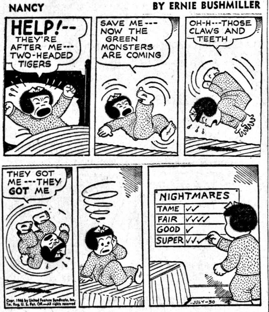 NANCY BY ERNIE BUSHMILLER 
P1- NANCY IS IN BED AND HAVING A NIGHTMARE AND SHE IS TALKING IN HER SLEEP.
NANCY: HELP!-- THEY'RE AFTER ME- -
TWO-HEADED TIGERS
P2-NANCY IS TOSSING AND TURNING 
NANCY: SAVE ME--NOW THE GREEN
MONSTERS ARE COMING
P3- NANCY : OH-H- - THOSE CLAWS AND TEETH
P4- NANCY DOES A BACKFLIP IN THE BED
NANCY: THEY GOT ME- - THEY GOT ME
P5- NANCY WAKES UP FEELING DIZZY FROM THE NIGHTMARE 
P6- NANCY HAS A CHART THAT RATES HER NIGHTMARES:

NIGHTMARES
TAME 
FAIR 
GOOD
SUPER 
NANCY RATES THIS DREAM AS SUPER 