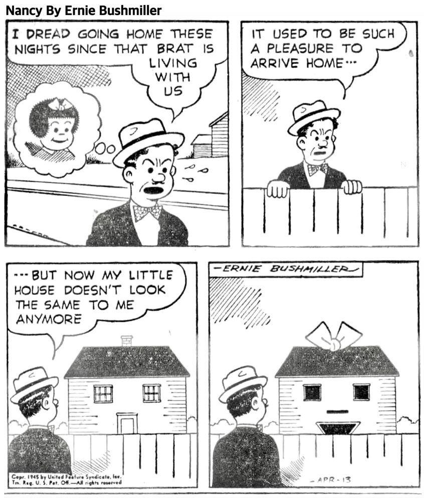 Nancy By Ernie 

I DREAD GOING HOME THESE NIGHTS SINCE THAT BRAT IS LIVING WITH US

IT USED TO BE SUCH A PLEASURE TO ARRIVE HOME…

--- BUT NOW MY LITTLE HOUSE DOESN'T LOOK THE SAME TO ME
ANYMORE

( MR SPUTTER SEES HIS HOUSE RESEMBLING NANCY WHEN HE ARRIVES HOME) 