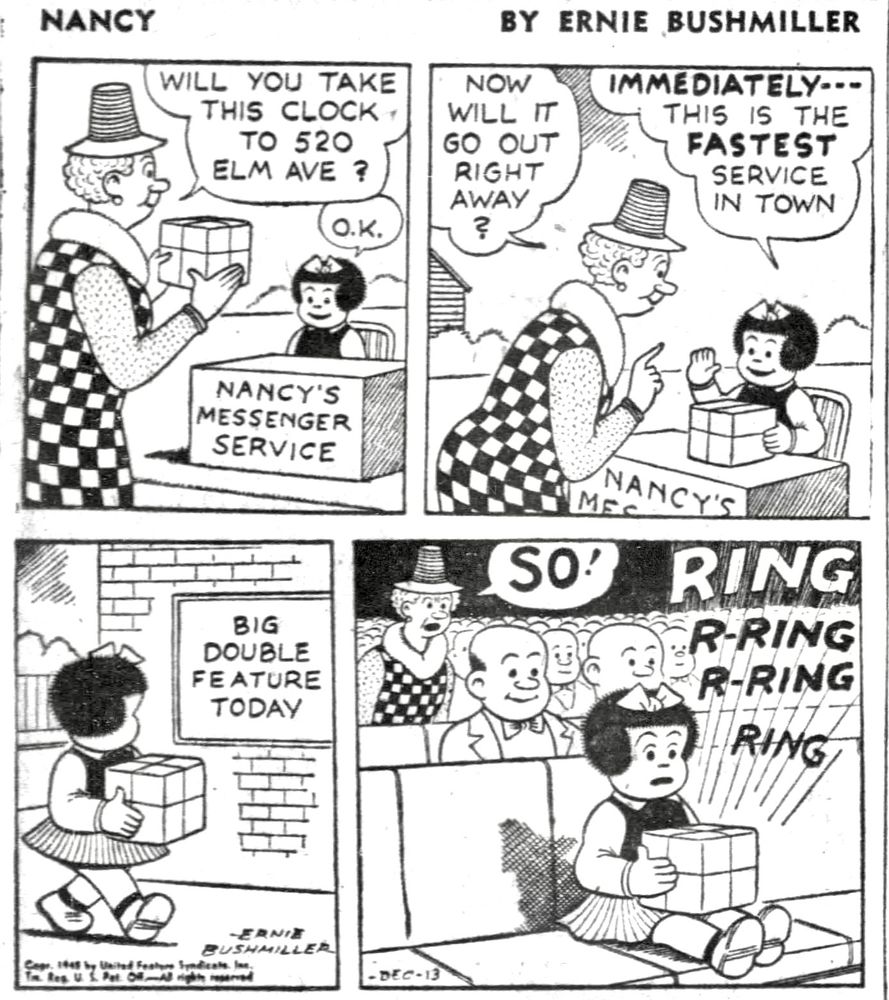NANCY BY ERNIE BUSHMILLER 

SIGN NANCY’S MESSENGER SERVICE 

WILL YOU TAKE THIS CLOCK TO 
520 ELM AVE ?

О.K.


NOW WILL IT GO OUT RIGHT AWAY?

IMMEDIATELY---THIS IS THE FASTEST
SERVICE IN TOWN

SIGN-

BIG DOUBLE FEATURE
TODAY

SO!

RING
R-RING R-RING
RING

( THE ALARM ON THE PACKAGED CLOCK WENT OFF WHILE NANCY WAS AT THE MOVIE’S, AND IT JUST SO HAPPENED THAT THE LADY WHO SENT THE PACKAGED CLOCK WAS SITTING BEHIND NANCY AT THE MOVIE)