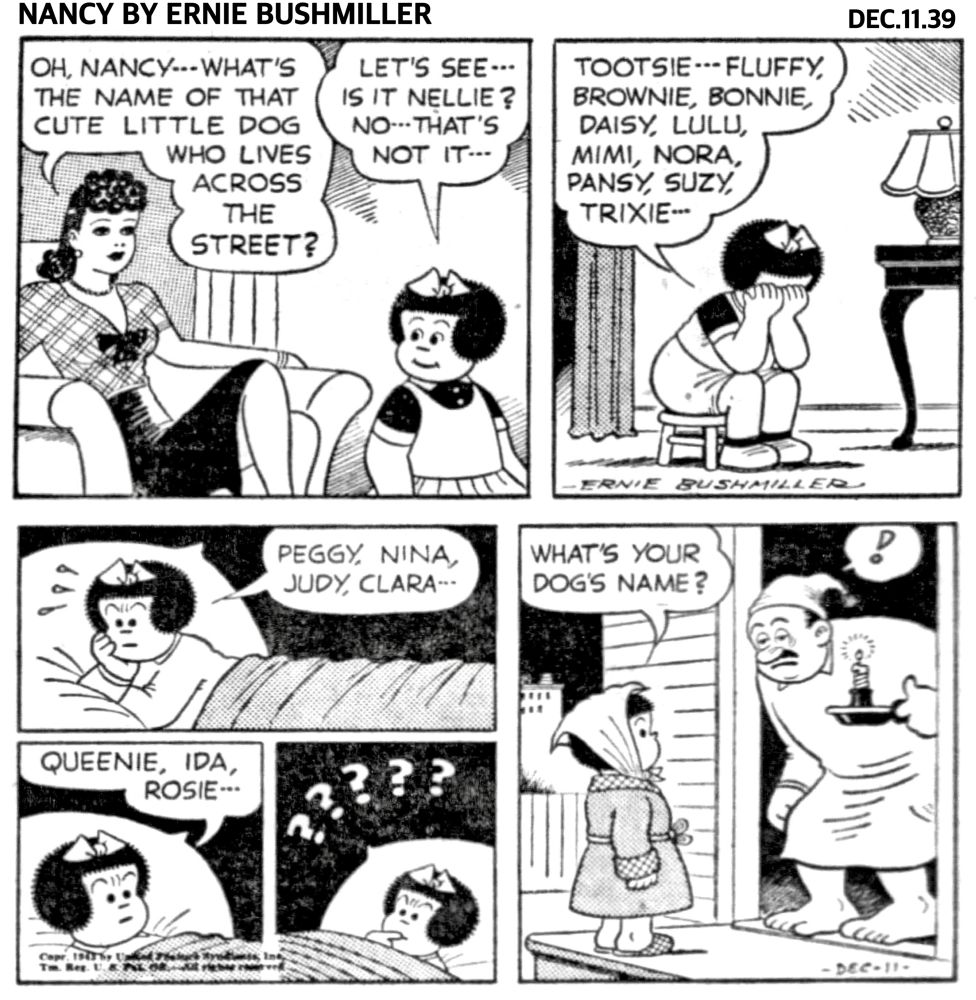 NANCY BY ERNIE BUSHMILLER 
P1- NANCY AND HER AUNT FRITZI ARE IN THE LIVING ROOM 

FRITZI: OH, NANCY…WHAT'S THE NAME OF THAT CUTE LITTLE DOG WHO LIVES ACROSS THE STREET?

NANCY: LET'S SEE... IS IT NELLIE?
NO... THAT'S NOT IT...

P2- NANCY IS NOW SITTING ON A SHORT STOOL, WITH HER FACE IN HER HANDS, TRYING TO THINK OF THE DOGS NAME…

NANCY: TOOTSIE…FLUFFY, BROWNIE, BONNIE, DAISY, LULU, MIMI, NORA, PANSY, SUZY, TRIXIE..

P3- NANCY HAS GONE TO BED, BUT SHE IS STILL TRYING TO REMEMBER THE NEIGHBORS DOGS NAME…

NANCY: PEGGY, NINA, JUDY, CLARA...

P4-
NANCY: QUEENIE, IDA, ROSIE..

P5- NANCY IS LYING AWAKE IN BED SHE CAN’T GO TO SLEEP BECAUSE SHE CAN’T REMEMBER THE DOGS NAME 

P6- NANCY GETS UP IN THE MIDDLE OF THE NIGHT AND GOES ACROSS THE STREET AND WAKES UP HER NEIGHBOR 

NANCY: WHAT'S YOUR DOG'S NAME?

THE NEIGHBOR IS STANDING IN THE DOORWAY HALF ASLEEP HOLDING A  CANDLE 

HE’S WONDERING WHAT SHE IS DOING AT THE DOOR AT THAT TIME OF NIGHT.