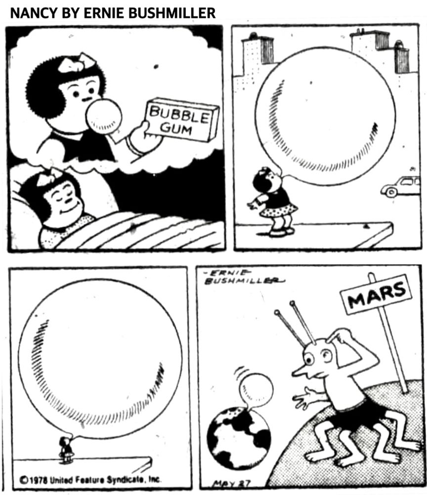 NANCY BY ERNIE BUSHMILLER 

LABEL 0N
BOX-
BUBBLE
GUM

NANCY IS DREAMING OF CHEWING BUBBLE GUM AND BLOWING BUBBLES 

SHE BLOWS A BUBBLE SO LARGE IT WAS SEEN BY THE MARTIANS ON MARS.