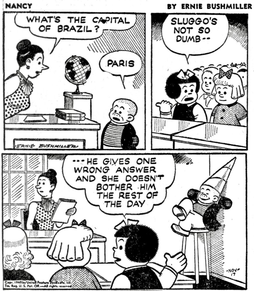 NANCY BY ERNIE BUSHMILLER 

WHAT'S THE CAPITAL OF BRAZIL?

PARIS 

SLUGGO'S
NOT SO DUMB--

- -  HE GIVES ONE WRONG ANSWER AND SHE DOESN'T BOTHER HIM THE REST OF THE DAY
