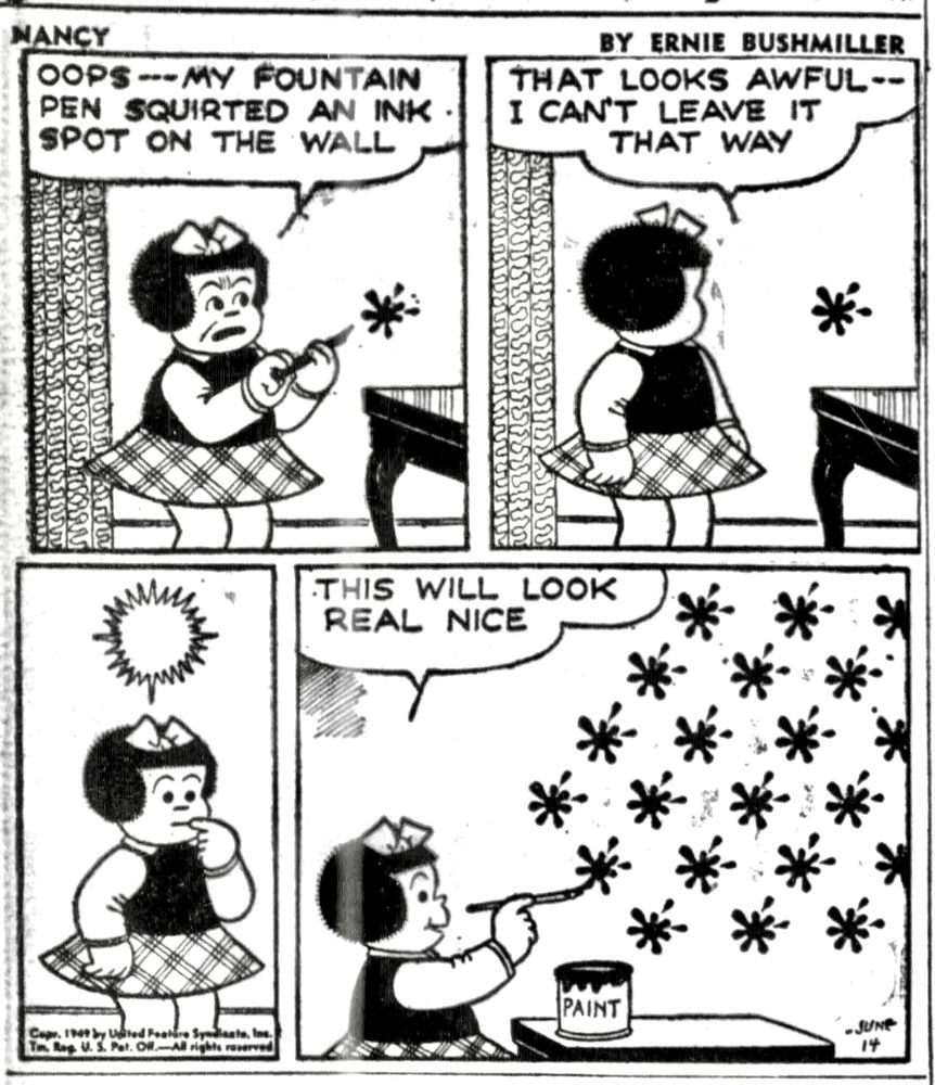 MANCY BY ERNIE BUSHMILLER 

OOPS -- MY FOUNTAIN PEN SQUIRTED AN INK SPOT ON THE WALL

THAT LOOKS AWFUL--I CAN'T LEAVE IT
THAT WAY

NANCY HAS AN IDEA 

THIS WILL LOOK
REAL NICE

NANCY IS PAINTING THE SAME PATTERN OF THE INK SPOT SO THEY COVER THE ENTIRE WALL