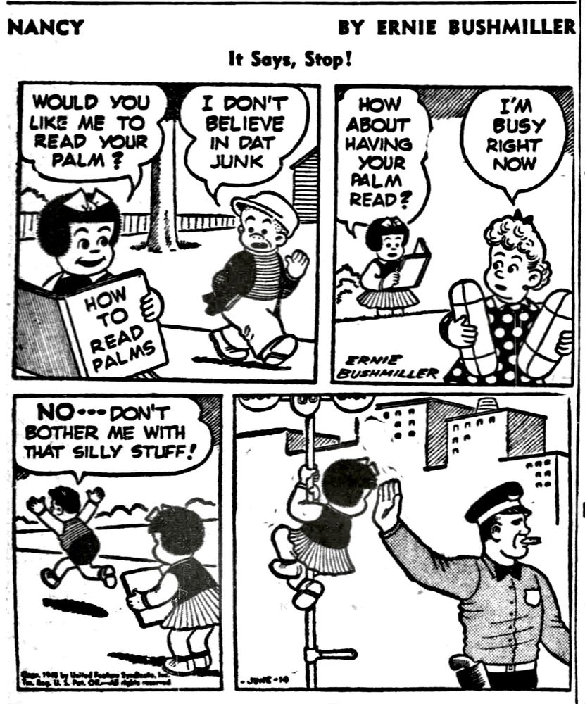 NANCY BY ERNIE BUSHMILLER
                IT SAY,STOP 

WOULD YOU LIKE ME TO READ YOUR PALM?

I DON'T BELIEVE IN DAT JUNK

HOW ABOUT HAVING YOUR PALM READ?

I'M BUSY RIGHT NOW

NO. DON'T BOTHER ME WITH THAT SILLY STUFF!

NANCY CLIMBS A SIGN POST, TO READ A POLICE OFFICER’S PALM AS HE IS DIRECTING TRAFFIC 