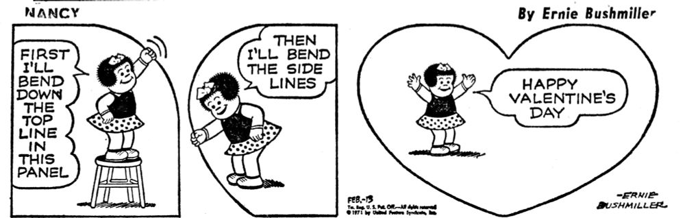 NANCY BY ERNIE BUSHMILLER 

FIRST
I'LL
BEND DOWN THE
TOP
LINE IN THIS
PANEL

THEN
I'LL BEND THE SIDE
LINES

HAPPY
VALENTINE'S
DAY

-ERNIE
BUSHMILLER