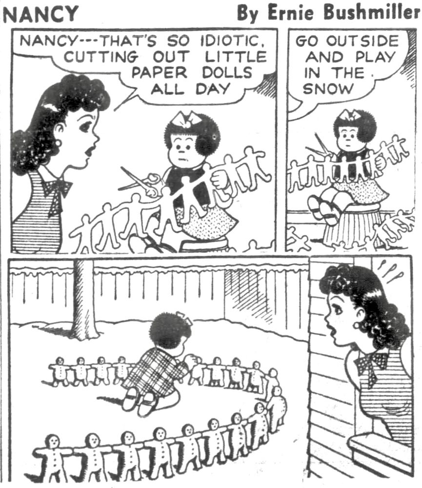 NANCY BY ERNIE BUSHMILLER 

NANCY---THAT'S SO IDIOTIC.
CUTTING OUT LITTLE
PAPER DOLLS
ALL DAY

GO OUTSIDE AND PLAY IN THE SNOW

( NANCY MAKES A LINE OF LITTLE SNOWMEN , JUST LIKE THE PAPER DOLLS SHE WAS MAKING EARLIER)