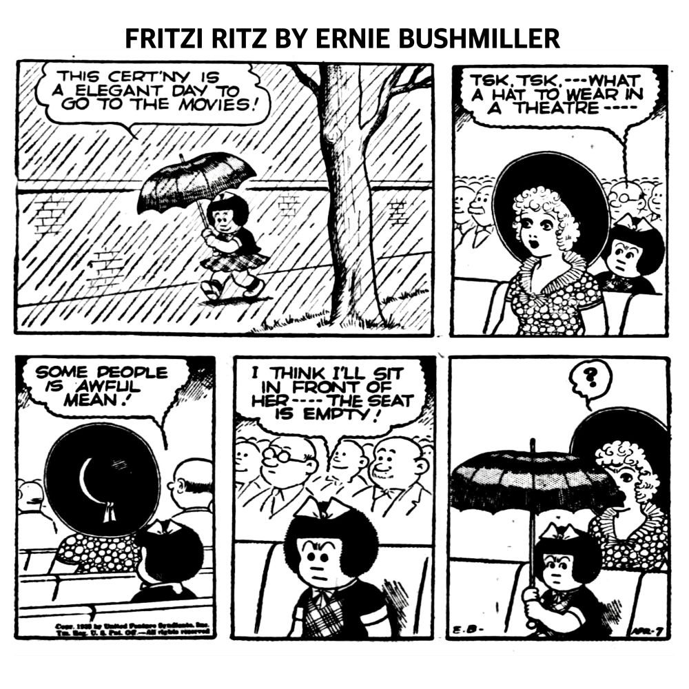 FRITZI RITZ BY ERNIE BUSHMILLER

THIS CERT'NY IS A ELEGANT DAY TO
GO TO THE MOVIES!

TSK.TSK. ---WHAT A HAT TO WEAR IN
A THEATRE - - -

SOME PEOPLE IS AWFUL MEAN!

I THINK I'LL SIT IN FRONT OF HER --THE SEAT IS EMPTY!

( NANCY OPENS HER UMBRELLA IN FRONT OF THE LADY WHO IS WEARING THE LARGE HAT)