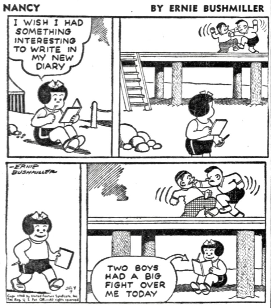 NANCY BY ERNIE BUSHMILLER 
P1- NANCY IS AT THE BEACH 
NANCY: I WISH I HAD SOMETHING INTERESTING TO WRITE IN MY NEW
DIARY
P2- NANCY SEES TWO BOYS FIGHTING ON THE PIER
P3-NANCY WALKS OVER TO THE PIER
P4-NANCY WRITES IN HER DIARY.
NANCY: TWO BOYS HAD A BIG FIGHT OVER ME TODAY.
NANCY IS SITTING UNDER THE PIER