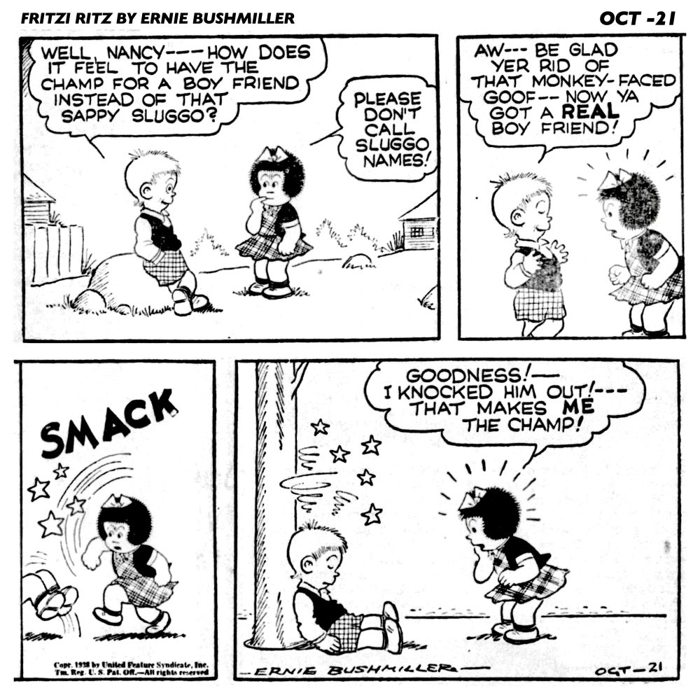 FRITZI RITZ BY ERNIE BUSHMILLER 
P1- NANCY AND SPIDER BROWN ARE HAVING A CONVERSATION 
SPIDER BROWN: WELL NANCY--- HOW DOES IT FEEL TO HAVE THE CHAMP FOR A BOY FRIEND INSTEAD OF THAT SAPPY SLUGGO?
NANCY: PLEASE DON'T CALL
SLUGGO NAMES!

P2-SPIDER BROWN: AW--- BE GLAD YER RID OF THAT MONKEY-FACED
GOOF - - NOW. YA GOT A REAL BOY FRIEND!

P3- SMACK , NANCY HAS GIVEN SPIDER BROWN A ROUND HOUSE RIGHT 

P4- NANCY: GOODNESS!-I KNOCKED HIM OUT!-- THAT MAKES ME THE CHAMP!