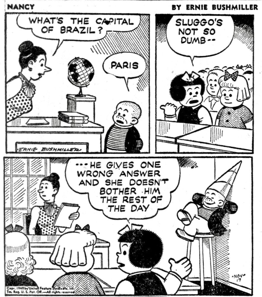 NANCY BY ERNIE BUSHMILLER 
P1- SLUGGO, NANCY AND IRMA ARE IN SCHOOL 

THE TEACHER ASKS SLUGGO GEOGRAPHY QUESTION : WHAT'S THE CAPITAL OF BRAZIL?

SLUGGO: PARIS 

P2- NANCY TELLS IRMA: SLUGGO'S
NOT SO DUMB--

P3-
NANCY:   -- HE GIVES ONE WRONG   ANSWER AND SHE DOESN'T
BOTHER HIM THE REST OF THE DAY

SLUGGO IS SITTING ON THE STOOL WEARING THE DUNCE CAP, BUT HE IS SEEMS VERY SATISFIED, HIS HANDS ARE FOLDED BEHIND HIS HEAD AS HE LEANS AGAINST THE WALL WITH A BIG SMILE 