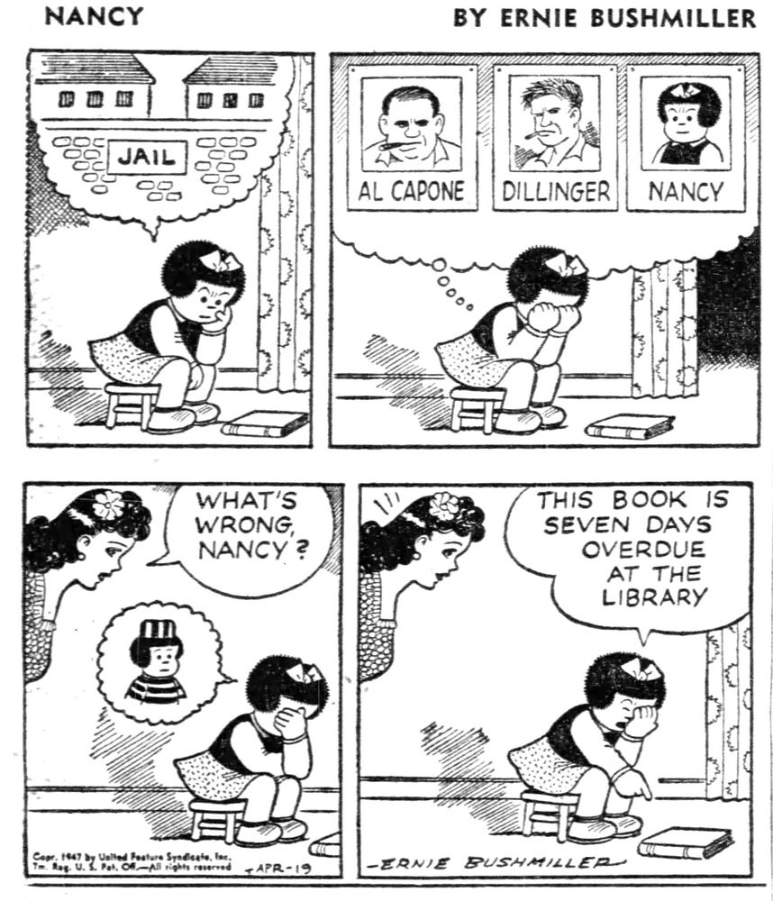 NANCY BY ERNIE BUSHMILLER 

( NANCY IS VERY WORRIED, SHE IMAGINES HERSELF IN JAIL)

SIGN ON WALL- JAIL

( NANCY ALSO IMAGINED THAT HER PICTURE WAS RIGHT BESIDE AL CAPONE AND DILLINGER)

PHOTOS-
AL CAPONE 
DILLINGER 
NANCY

WHAT’S WRONG NANCY?

( NANCY IMAGINES SHE IS IN A PRISON UNIFORM)

THIS BOOK IS SEVEN DAYS
OVERDUE AT THE LIBRARY