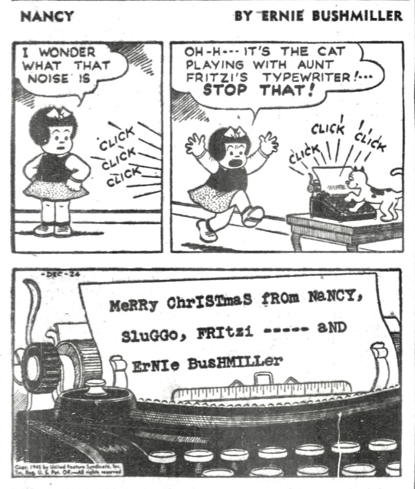 NANCY BY ERNIE BUSHMILLER 

I WONDER WHAT THAT NOISE IS?
CLICK
CLICK
CLICK

OH-H--- IT'S THE CAT PLAYING WITH AUNT FRITZI'S TYPEWRITER!...

STOP THAT!

CLICK
CLICK
CLICK

MeRRy ChrISImas fROm NaNCY,
SluGGo, FRItzi - - - - - - aND
ErNIe BusHMILLer