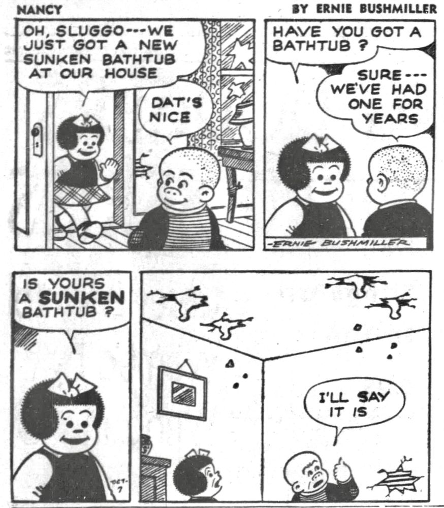 NANCY BY ERNIE BUSHMILLER 
P1- NANCY IS VISITING SLUGGO AT HIS HOME 
NANCY: OH, SLUGGO---WE JUST GOT A NEW SUNKEN BATHTUB AT OUR HOUSE
SLUGGO: DAT’S NICE

P2- NANCY:HAVE YOU GOT A BATHTUB ?
SLUGGO: SURE…
WE'VE HAD ONE FOR YEARS

P3- NANCY:IS YOURS A SUNKEN BATHTUB?

P4-SLUGGO: I'LL SAY IT IS
SLUGGO POINTS TO THE CEILING, WHERE YOU CAN SEE THE FEET OF THE BATHTUB UPSTAIRS HAVE COME THROUGH THE FLOOR.