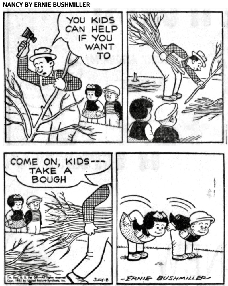 NANCY BY ERNIE BUSHMILLER 
P1- NANCY AND SLUGGO ARE WATCHING A MAN CLEARING BRUSH
MAN: YOU KIDS CAN HELP IF YOU WANT TO
P2- NANCY AND SLUGGO CONTINUE TO WATCH THE MAN GETTING UP BRANCHES AND STICKS
P3-
MAN: COME ON, KIDS-- TAKE A BOUGH
P4- NANCY AND SLUGGO BEND AT THE WAIST, AND TAKE A BOW, INSTEAD OF A BOUGH( TREE LIMBS. BRUSH)