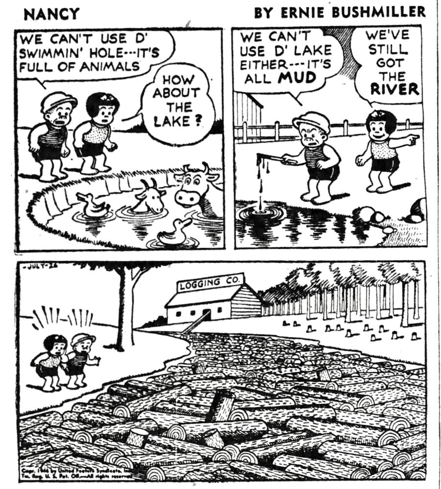 NANCY BY ERNIE BUSHMILLER 
P1- NANCY AND SLUGGO WANT TO GO SWIMMING 
SLUGGO: WE CAN'T USE D' SWIMMIN' HOLE--IT'S FULL OF ANIMALS
NANCY: HOW ABOUT THE LAKE?
P2- SLUGGO: WE CAN'T USE D' LAKE
EITHER---IT'S ALL MUD
NANCY: WE'VE STILL GOT THE RIVER
P4- THE IS A COMPLETE LOG JAM ON THE RIVER, THE LOGS ARE COMING FROM THE LOGGING CO. UP THE RIVER 