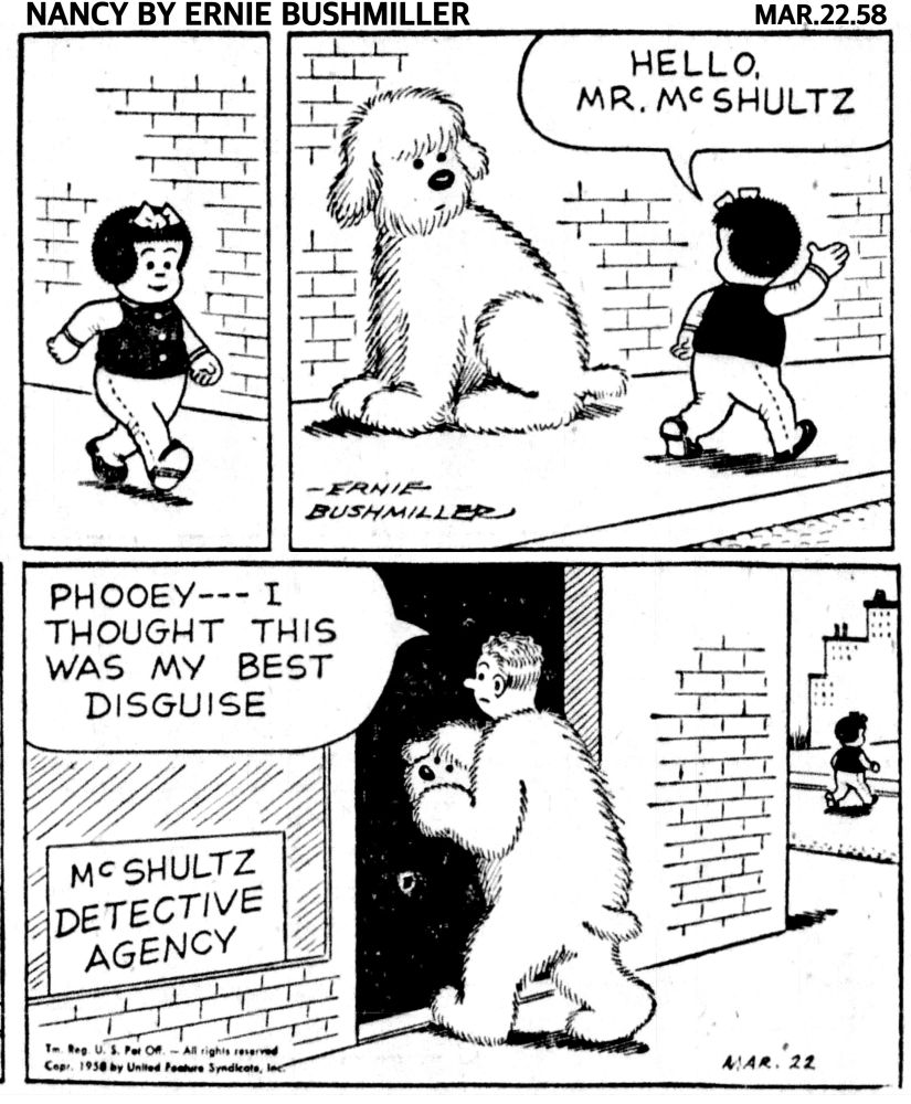 NANCY BY ERNIE BUSHMILLER 
P1- NANCY IS WALKING DOWNTOWN 

P2- NANCY WALKS PAST A VERY LARGE DOG ON THE SIDEWALK 

NANCY: HELLO, 
MR. MCSHULTZ

NANCY KEEPS ON  WALKING 

P4- THE LARGE DOG TURNED OUT TO BE A MAN WEAR A DOG SUIT, AS PART OF HIS DETECTIVE AGENCY, WE SEE NANCY CROSSING THE STREET

THE MAN HAS REMOVED THE DOG HEAD OF THE COSTUME AND IS GOING INTO HIS OFFICE 