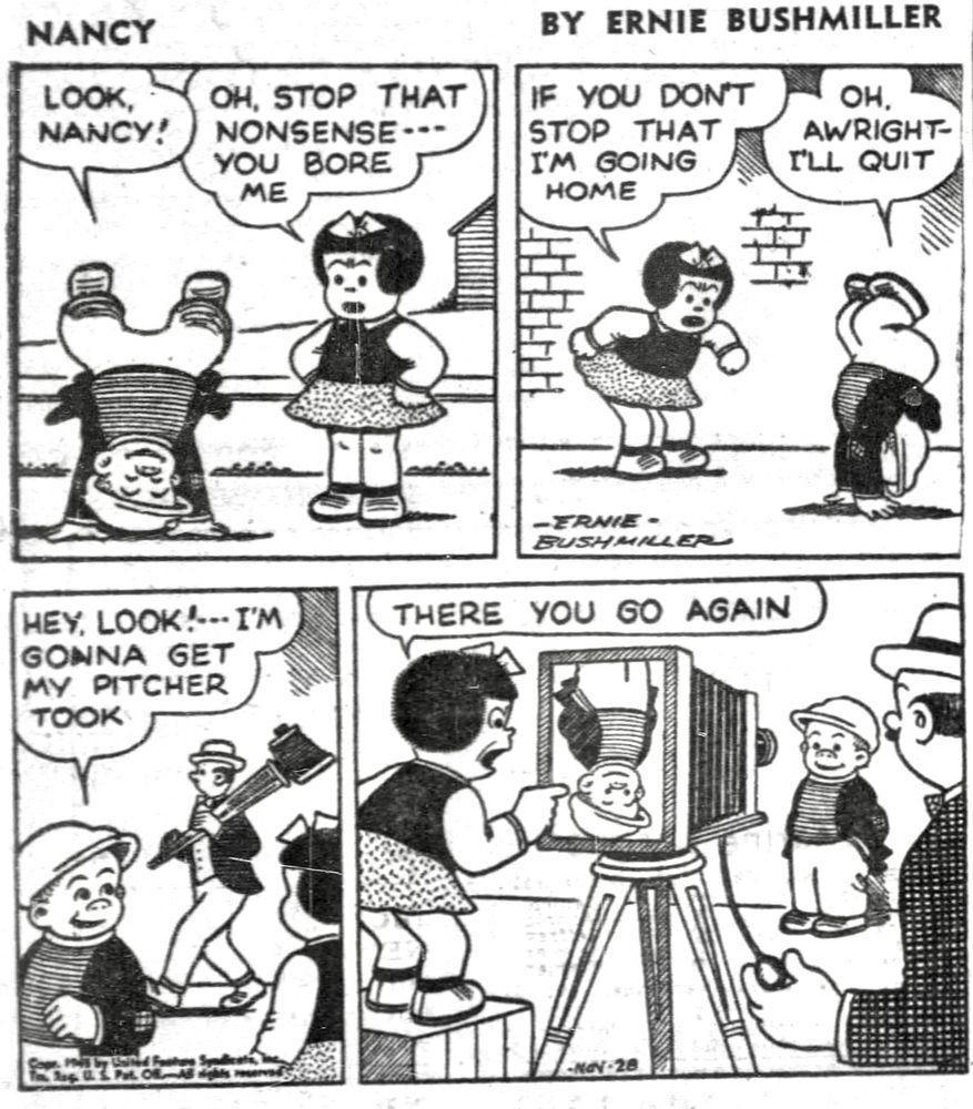 Nancy By Ernie Bushmiller 

LOOK, NANCY!

OH , STOP THAT NONSENSE- - -
YOU BORE ME

IF YOU DON’T STOP THAT I’M GOING HOME 

OH, ALRIGHT- I’Ll QUIT 

HEY, LOOK! - - - I’M GONNA GET MY PITCHER TOOK 

THERE YOU GO AGAIN 

( SLUGGO APPEARS UPSIDE DOWN IN THE CAMERA VIEWFINDER)