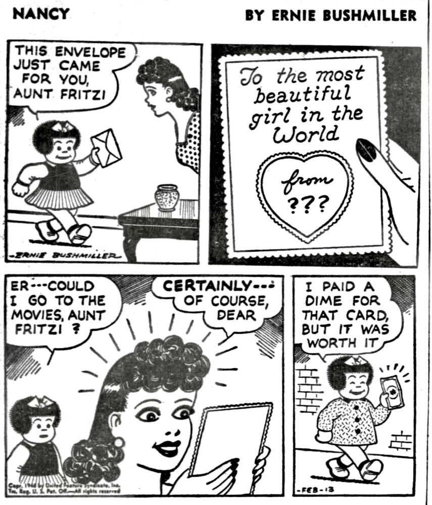 NANCY BY ERNIE BUSHMILLER 

THIS ENVELOPE
JUST CAME FOR YOU, AUNT FRITZI

MESSAGE ON CARD-
To the most beautiful girl in the World
from ???

ER- - COULD I  GO TO THE MOVIES, AUNT FRITZI?

CERTAINLY-- OF COURSE, DEAR

I PAID A DIME FOR THAT CARD, BUT IT WAS WORTH IT

( AUNT FRITZI GAVE NANCY A DOLLAR TO GO TO THE MOVIES WITH)