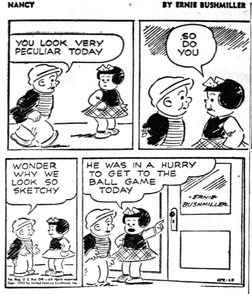 NANCY BY ERNIE BUSHMILLER

YOU LOOK VERY PECULIAR TODAY

SO DO YOU 

WONDER WHY WE LOOK SO SKETCHY

HE WAS IN A HURRY TO GET TO THE BALL GAME TODAY

SIGN ON DOOR-
ERNIE 
BUSHMILLER 