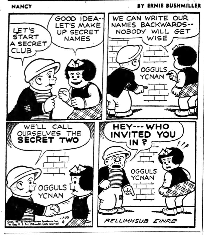 NANCY BY ERNIE BUSHMILLER 
P1- SLUGGO AND NANCY ARE TALKING 
SLUGGO: LET'S START A SECRET CLUB
NANCY: GOOD IDEA- LET'S MAKE UP SECRET NAMES
P2-
NANCY: WE CAN WRITE OUR NAMES BACKWARDS- - NOBODY WILL GET
WISE       
            OGGULS
             YCNAN
P3-
SLUGGO: WE'LL CALL
OURSELVES THE SECRET TWO
NANCY AND SLUGGO AGREE AND SHAKE HANDS 

P4- SUDDENLY NANCY AND SLUGGO ARE LOOKING OUTWARDS ( BREAKING THE FOURTH WALL)

SLUGGO: HEY- - -WHO
INVITED YOU IN?

                                    RELLIMHSUB EINRE