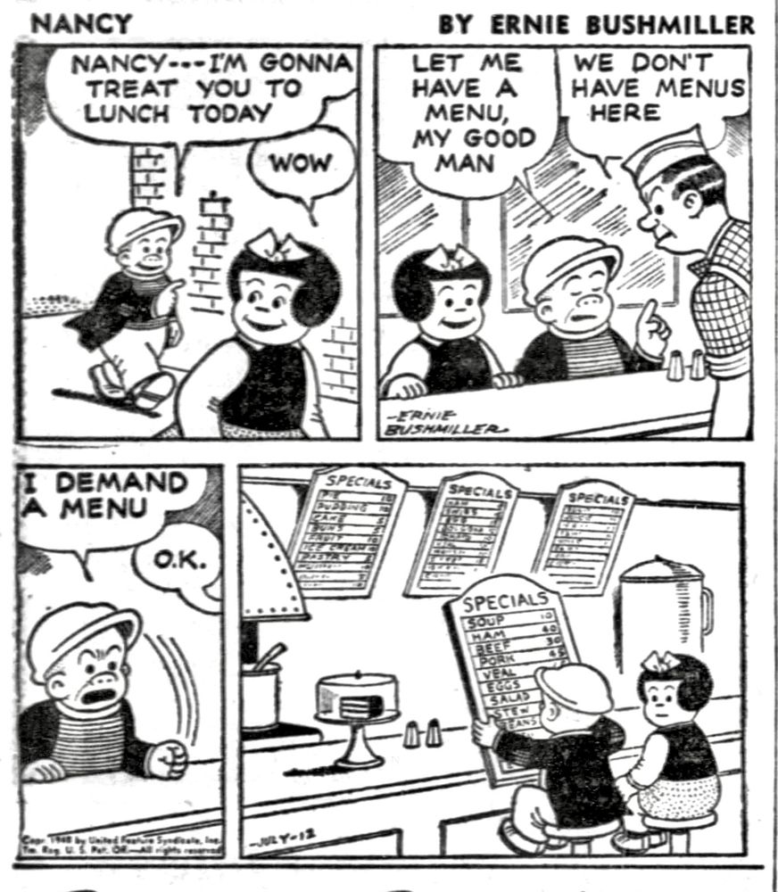 NANCY BY ERNIE BUSHMILLER 

P1-NANCY AND SLUGGO ARE WALKING DOWNTOWN 
SLUGGO: NANCY---I'M GONNA
TREAT YOU TO LUNCH TODAY
NANCY:WOW

P2-THEY ARE SITTING AT THE COUNTER IN A LOCAL DINER.
SLUGGO: LET ME HAVE  MENUS MY GOOD MAN
COOK:WE DON'T HAVE MENUS HERE

 P3-SLUGGO POUNDS HIS FIST ON THE COUNTER AND SAYS LOUDLY: I DEMAND A MENU
COOK: O.K.

P4-THE COOK HAS TAKEN ONE OF THE LARGE  MENU BOARDS OFF THE WALL BEHIND THE COUNTER AND GIVEN IT TO SLUGGO 