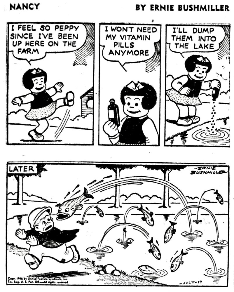 Nancy BY ERNIE BUSHMILLER 
P1-NANCY IS DANCING SHE IS FEELING GREAT
NANCY: FEEL SO PEPPY SINCE I'VE BEEN UP HERE ON THE FARM
P2-NANCY: WON'T NEED MY VITAMIN
PILLS ANYMORE
P3-NANCY : I'LL DUMP THEM INTO THE LAKE
NANCY POURED THE VITAMINS IN THE LAKE
P4-LATER
THE FISH ARE JUMPING OUT OF THE WATER AT THE LAKE, ONE OF THEM JUMPS AFTER SLUGGO AS HE IS WALKING BY .