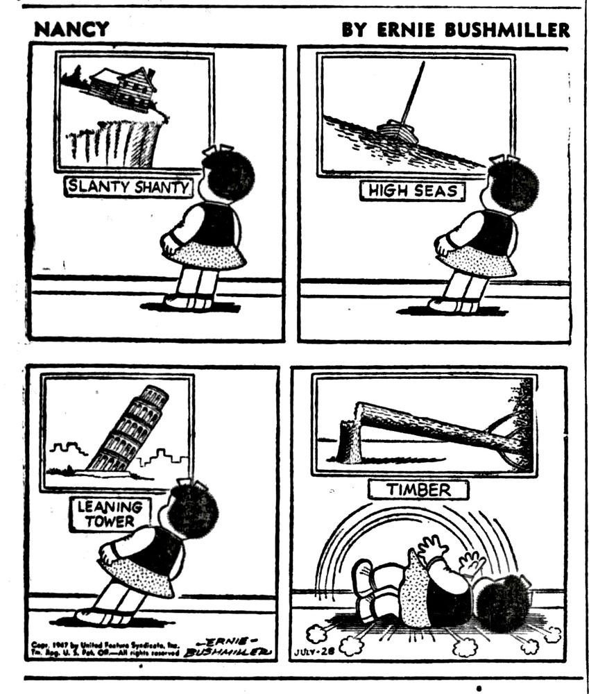 NANCY BY ERNIE BUSHMILLER 
P1- NANCY IS AT THE MUSEUM LOOKING AT ARTIST PAINTINGS
THE FIRST PAINTING: SLANTY SHANTY
NANCY LEANS THE SAME DIRECTION AS THE SHANTY
P2-SECOND PAINTING: HIGH SEAS
NANCY IS LEANING A LITTLE MORE, IN THE SAME DIRECTION.
P3- THIRD PAINTING LEANING TOWER
NANCY IS LEANING EVEN MORE
P4- FOURTH PAINTING:TIMBER 
NANCY HAS FELL OVER JUST LIKE THE TREE IN THE PAINTING.