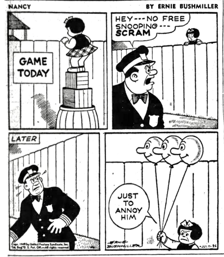 NANCY BY ERNIE BUSHMILLER 
P1 - NANCY IS LOOKING OVER THE FENCE TO SEE THE BALLGAME 
P2- A POLICE OFFICER SEES NANCY WATCHING THE BALLGAME FOR FREE 
OFFICER: HEY - - NO FREE SNOOPING --- SCRAM
P3- LATER THE OFFICER SEES SOMETHING THAT REALLY ANNOYS HIM
P4- NANCY HAS THREE HELIUM BALLOONS WITH FACES ON THEM FLOATING ABOVE THE FENCE 
NANCY- JUST TO ANNOY HIM