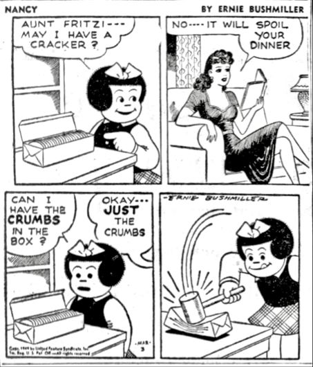 NANCY BY ERNIE BUSHMILLER 

AUNT FRITZI-- MAY I HAVE A
CRACKER ?

NO--IT WILL SPOIL YOUR DINNER

CAN I 
HAVE. THE CRUMBS IN THE BOX?

ОКАУ- - JUST THE CRUMBS 

( NANCY USES A MALLET TO HIT A PACKAGE OF CRACKERS TO INSURE THERE ARE PLENTY OF CRUMBS TO BE EATEN)