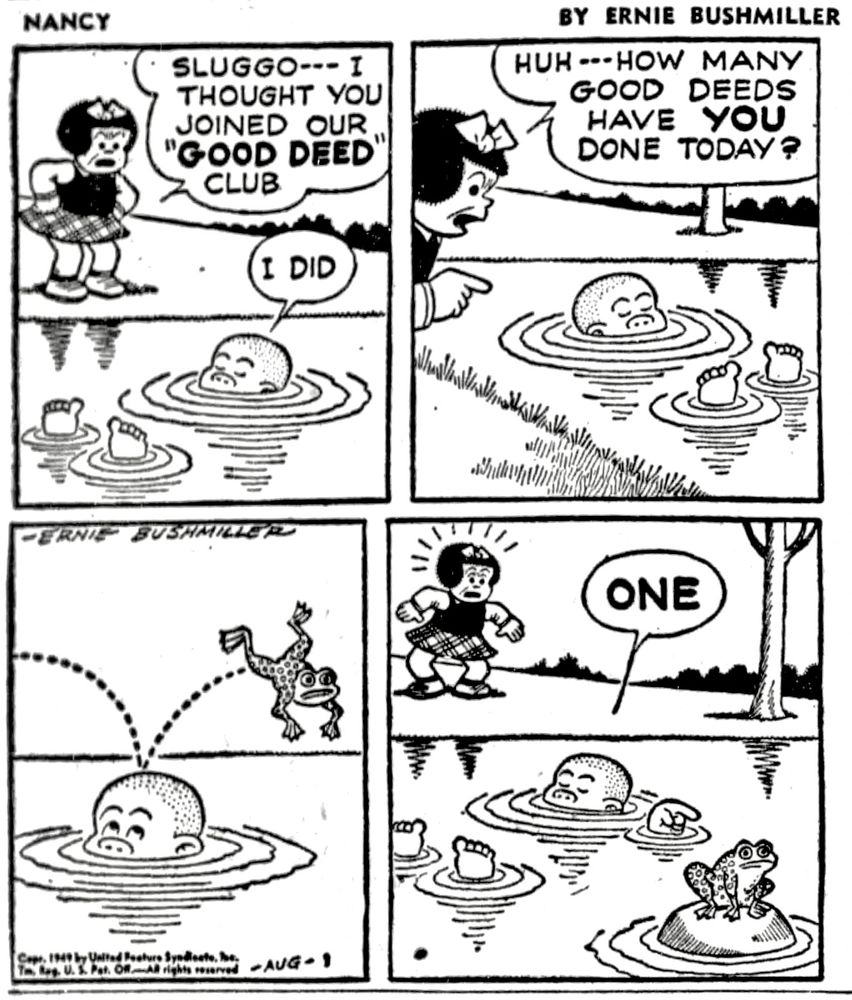 NANCY BY ERNIE BUSHMILLER 
P1-NANCY SEES SLUGGO LAZILY FLOATING IN A POND 
NANCY : SLUGGO--- I THOUGHT YOU JOINED OUR “GOOD DEED" CLUB
SLUGGO: I DID
P2-NANCY: HUH --- HOW MANY GOOD DEEDS HAVE YOU DONE TODAY?
P3- JUST THEN A FROG LEAPS FROM SLUGGO’S HEAD TO A ROCK IN THE 
POND 
P4- SLUGGO POINTS TO THE FROG AND SAYS TO NANCY: ONE 
