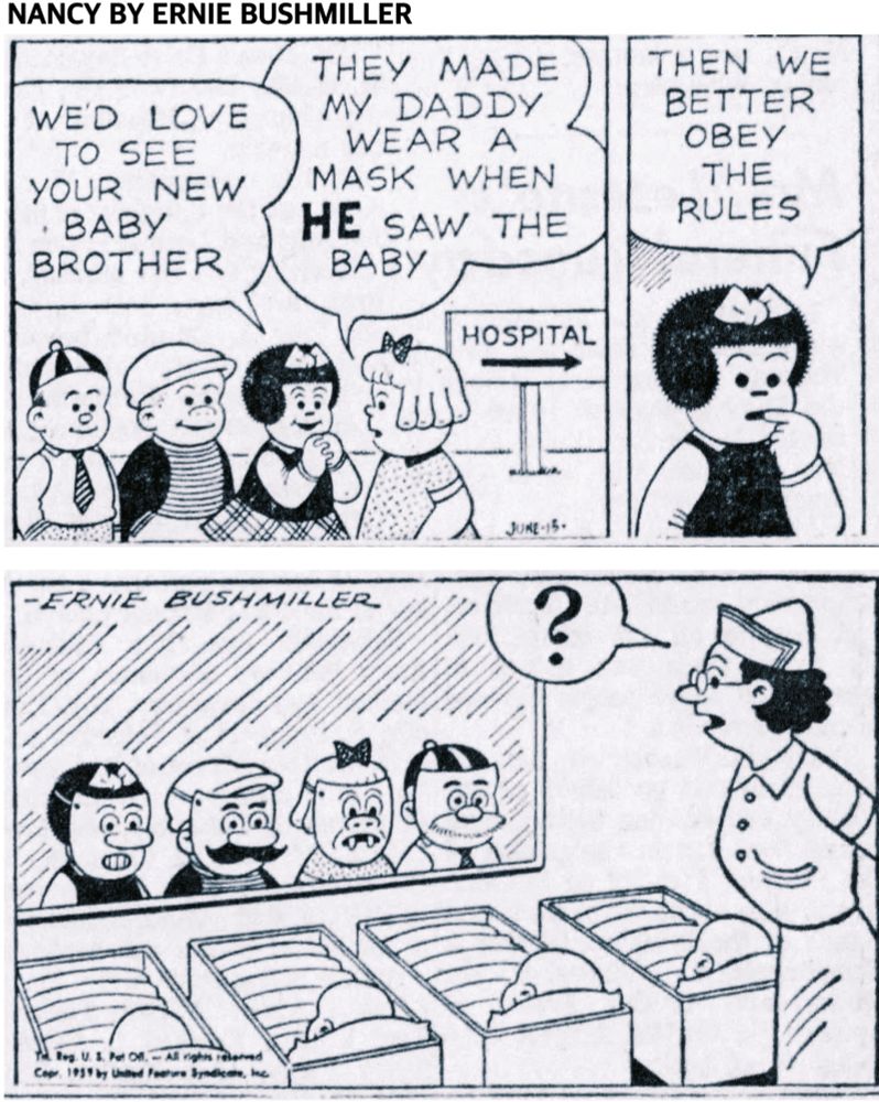 NANCY BY ERNIE BUSHMILLER

WE’D LOVE TO SEE YOUR NEW BABY
BROTHER

THEY MADE MY DADDY WEAR A MASK WHEN HE SAW THE BABY

SIGN - HOSPITAL 

THEN WE BETTER OBEY THE RULES

NANCY AND THE OTHER KIDS ALL WORE COSTUME MASKS INSTEAD OF SURGICAL MASKS TO SEE THE BABY IN THE MATERNITY WARD

THE NURSE ON DUTY WAS PUZZLED TO SEE THE KIDS WEARING THE COSTUME MASKS