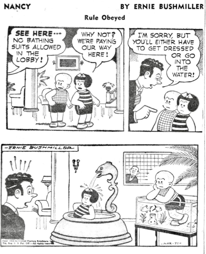 NANCY BY ERNIE BUSHMILLER

SEE HERE- -
NO BATHING SUITS ALLOWED
IN THE LOBBY!

WHY NOT?
WE'RE PAYING OUR WAY HERE!

I'M SORRY, BUT YOU'LL EITHER HAVE TO GET DRESSED
OR GO INTO THE WATER!

( WELL, NANCY AND SLUGGO ARE IN THE WATER, NANCY IS IN THE FOUNTAIN AND SLUGGO IS IN THE AQUARIUM)