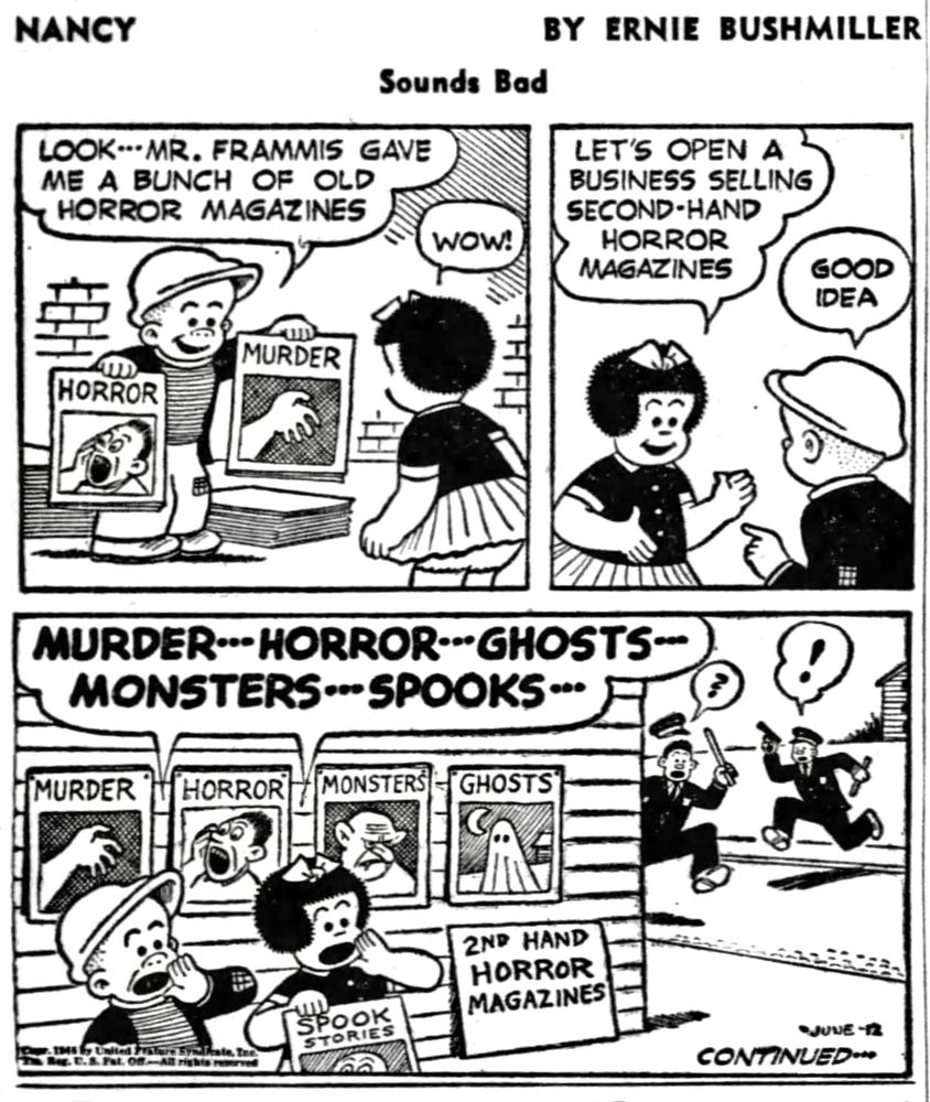 NANCY BY ERNIE BUSHMILLER
               Sounds Bad

LOOK MR. FRAMMIS GAVE ME A BUNCH OF OLD HORROR MAGAZINES

WOW

MAGAZINES TITLES- HORROR MURDER 

LET'S OPEN A BUSINESS SELLING
SECOND-HAND HORROR MAGAZINES

GOOD IDEA 

NANCY AND SLUGGO ARE SHOUTING-
MURDER- - HORROR- - GHOSTS- -
MONSTERS - - SPOOKS- -

SIGN- 2ND HAND HORROR MAGAZINES

MAGAZINE TITLES-
MURDER  HORROR 
MONSTER  
GHOSTS 
SPOOK STORIES 

IN THE DISTANCE WE SEE TWO POLICE OFFICERS HEADED TOWARDS NANCY AND SLUGGO, TO FIND OUT WHAT IS GOING ON.