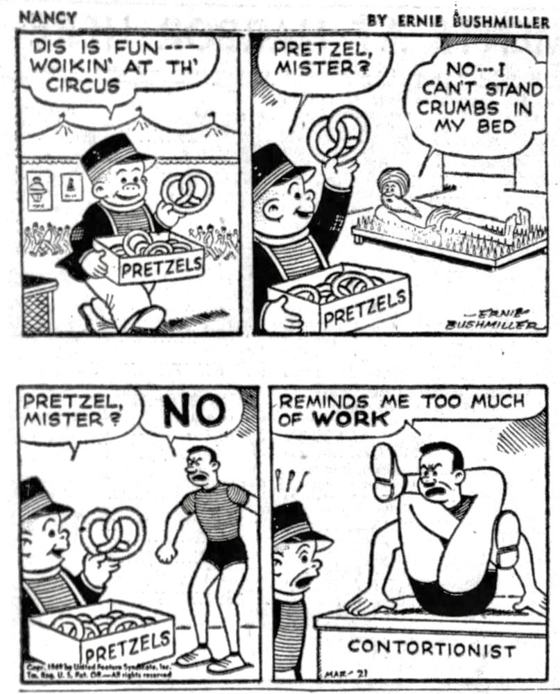 NANCY BY ERNIE BUSHMILLER 

DIS IS FUN - - -
WOIKIN' AT TH'
CIRCUS

( SLUGGO IS SELLING PRETZELS AT THE CIRCUS)

PRETZEL MISTER ?

NO - - - I CAN’T STAND CRUMBS IN MY BED

PRETZEL MISTER?

NO

REMINDS ME TOO MUCH OF WORK

( THE MAN IS A CONTORTIONIST)