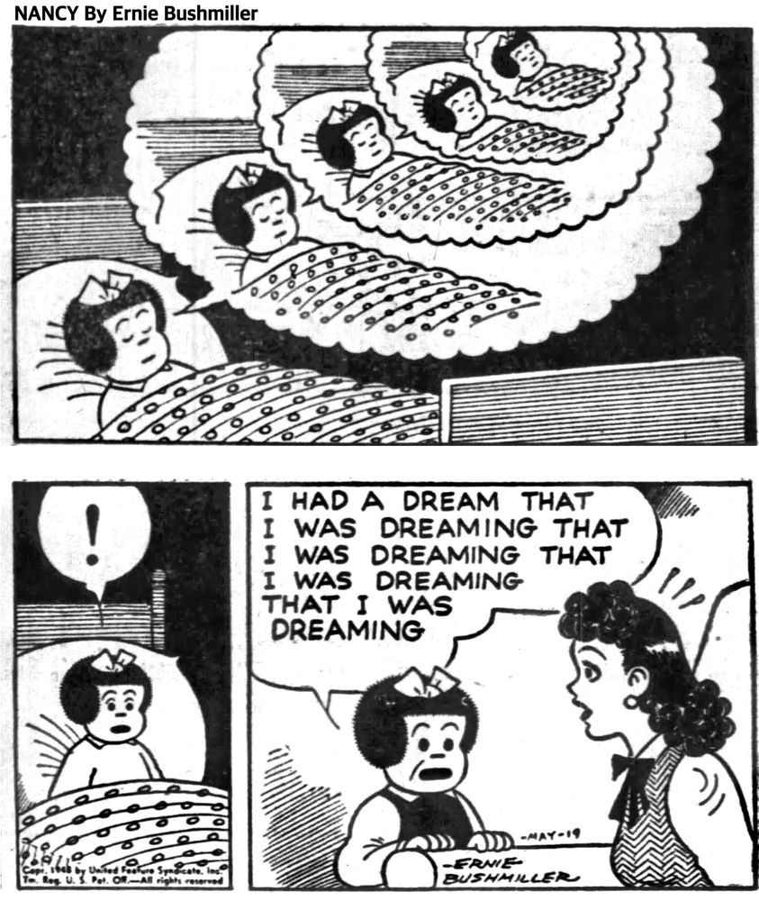 NANCY BY ERNIE BUSHMILLER 

! NANCY WOKE UP STARTLED 

I HAD A DREAM THAT 
I WAS DREAMING THAT 
I WAS DREAMING THAT 
I WAS DREAMING
THAT I WAS 
DREAMING