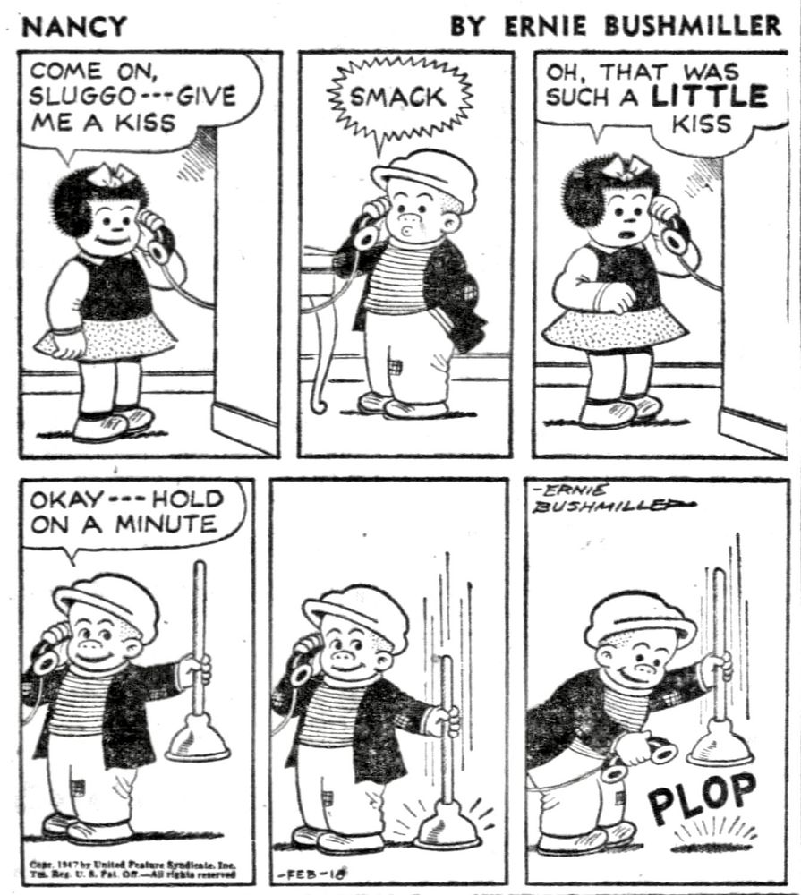NANCY BY ERNIE BUSHMILLER

COME ON, SLUGGO--- GIVE ME A KISS

SMACK

OH, THAT WAS
SUCH A LITTLE
KISS

OKAY --- HOLD ON A MINUTE

( SLUGGO EMPLOYS THE USE OF A PLUMBER’S HELPER TO MAKE THE SOUND OF A LOUD KISS)

PLOP