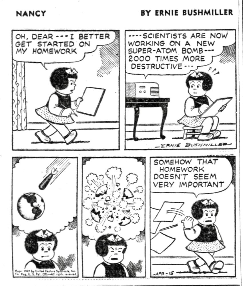 NANCY BY ERNIE BUSHMILLER
OH, DEAR -- I BETTER GET STARTED ON MY HOMEWORK

RADIO PROGRAM-
- - SCIENTISTS ARE NOW WORKING ON A NEW SUPER-ATOM BOMB---
2000 TIMES MORE DESTRUCTIVE- - -

( NANCY THINKS ABOUT THE ATOM BOMB, AND THE DESTRUCTION OF EARTH)

SOMEHOW THAT HOMEWORK
DOESN'T SEEM VERY IMPORTANT
