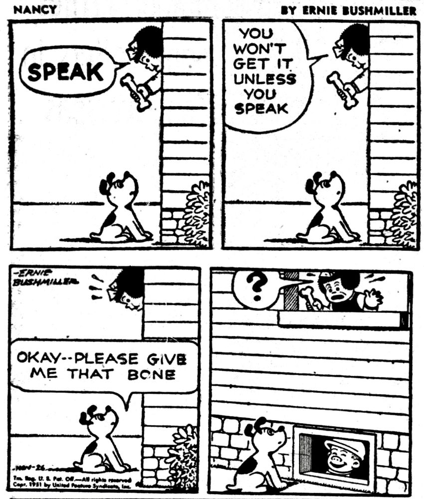 NANCY BY ERNIE 

SPEAK

YOU WON'T GET IT UNLESS YOU SPEAK

OKAY--PLEASE GIVE ME THAT BONE

( SLUGGO SPEAKING FROM THE BASEMENT WINDOW, MAKES NANCY THINK THAT THE DOG IS ACTUALLY TALKING)