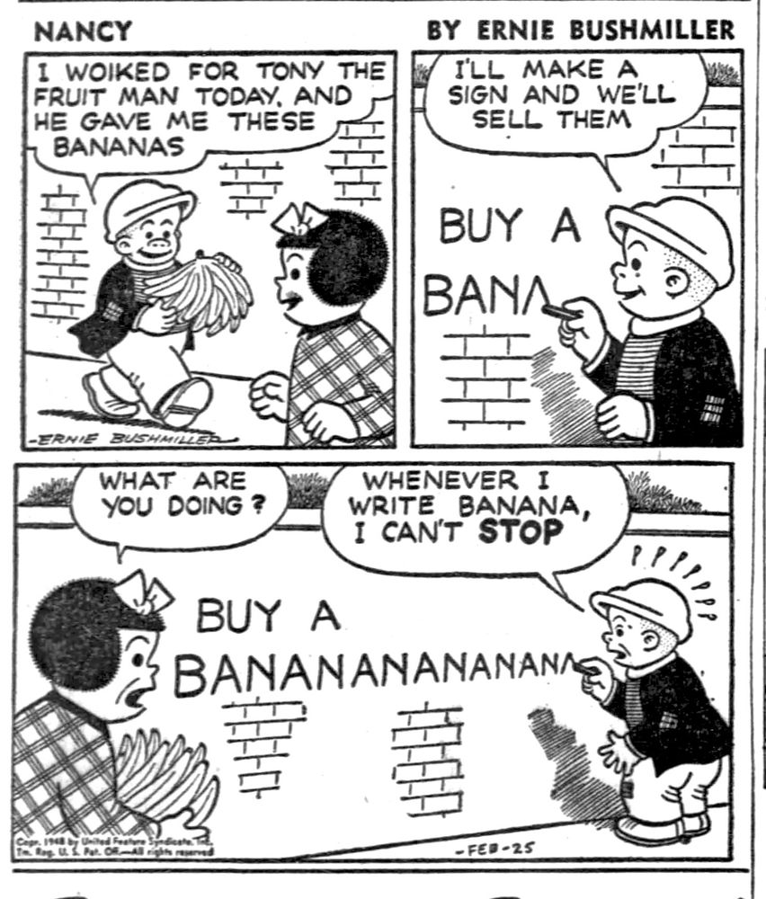 NANCY BY ERNIE BUSHMILLER 

I WOIKED FOR TONY THE FRUIT MAN TODAY, AND HE GAVE ME THESE BANANAS


I'LL MAKE A SIGN AND WE'LL
SELL THEM

WHAT ARE YOU DOING ?

WHENEVER I
WRITE BANANA, I CAN'T STOP

BUY A
BANANANANANANA