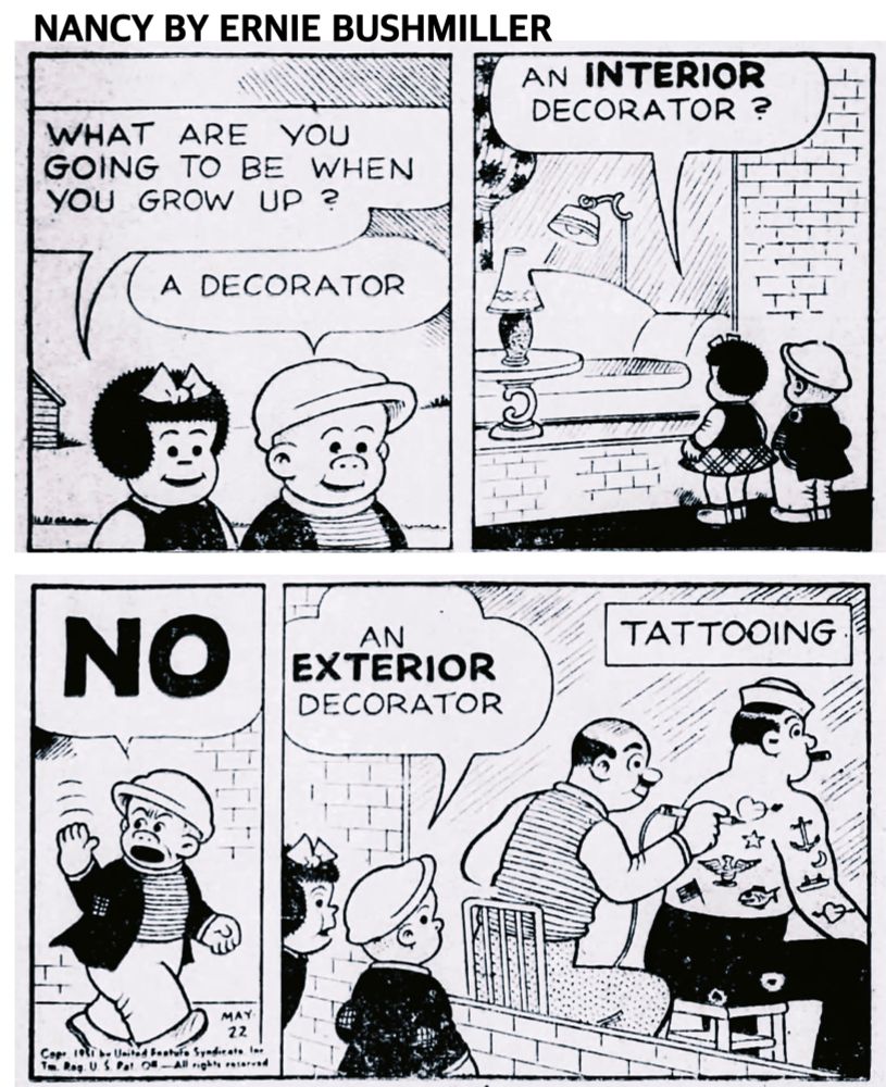 NANCY BY ERNIE BUSHMILLER

WHAT ARE YOU GOING TO BE WHEN YOU GROW UP ?

A DECORATOR

AN INTERIOR DECORATOR ?

NO

AN EXTERIOR DECORATOR

SIGN IN WINDOW-
TATTOOING