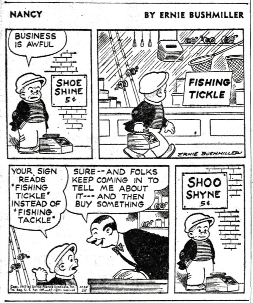 NANCY BY ERNIE BUSHMILLER 

BUSINESS IS AWFUL 

SIGN- SHOE SHINE 5c

SIGN IN SHOP WINDOW- FISHING TICKLE 

YOUR SIGN READS -“FISHING TICKLE” INSTEAD OF 
"FISHING TACKLE'

SURE --AND FOLKS KEEP COMING IN TO TELL ME ABOUT IT-- AND THEN BUY SOMETHING

SLUGGO’S NEW SIGN-
SHOO SHYNE 5c