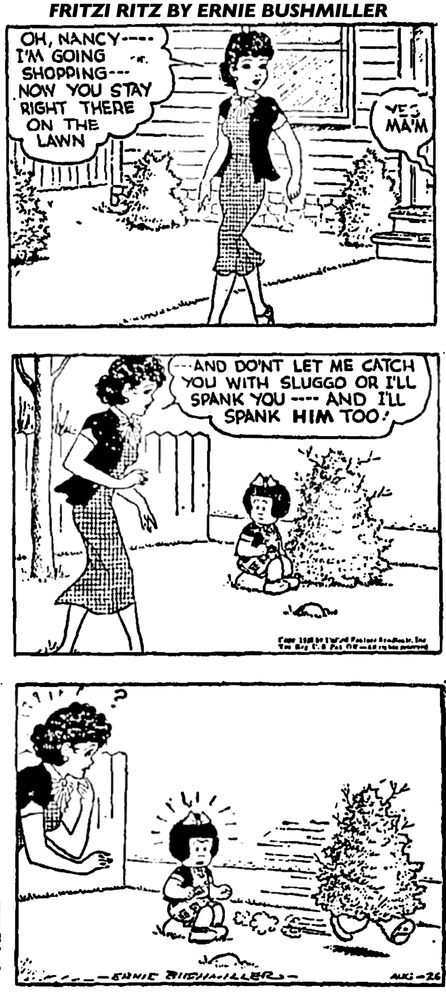 FRITZI RITZ BY ERNIE BUSHMILLER

OH, NANCY-I'M GOING SHOPPING --
NOW YOU STAY RIGHT THERE ON THE LAWN

YES MA’M

AND DONT LET ME CATCH YOU WITH SLUGGO OR I'LL SPANK YOU - AND ILL
SPANK HIM TOO!

SUDDENLY THE BUSH NANCY WAS SITTING NEXT TOO, STARTING MOVING RAPIDLY OUT OF THE YARD, APPARENTLY IT’S SLUGGO DISGUISED AS SHRUBBERY.
