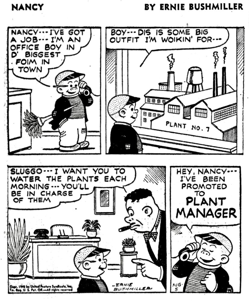 NANCY BY ERNIE BUSHMILLER 

P1- SLUGGO IS TALKING WITH NANCY ON THE TELEPHONE, FROM HIS NEW JOB
SLUGGO: NANCY... I'VE GOT A JOB- - I'M AN OFFICE BOY IN D' BIGGEST FOIM IN TOWN

P2-SLUGGO IS LOOKING OUT A LARGE WINDOW AT THE FACTORY 
SLUGGO: BOy- - DIS IS SOME
BIG OUTFIT I'M WOIKIN' FOR...

P3- THE BOSS IS TALKING WITH SLUGGO 
BOSS: SLUGGO... I WANT YOU TO WATER THE PLANTS EACH MORNING... YOU'LL BE IN CHARGE OF THEM

P4- SLUGGO CALLS NANCY BACK ON THE TELEPHONE 
SLUGGO: HEY, NANCY- I'VE BEEN PROMOTED TO PLANT MANAGER


