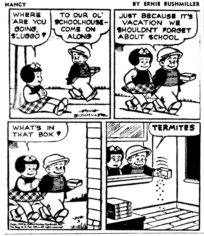 NANCY BY ERNIE BUSHMILLER 
P1- NANCY: WHERE ARE YOU GOING SLUGGO?
SLUGGO: TO OUR OL' SCHOOLHOUSE-COME ON ALONG
P2-NANCY: JUST BECAUSE IT'S
VACATION WE SHOULDN’T FORGET
ABOUT SCHOOL
P3-NANCY: WHAT’S IN THAT BOX?
P4- AS HE  IS EMPTYING THE CONTENTS OF THE BOX, IN AN OPEN WINDOW AT THE SCHOOL, SLUGGO REPLIED TO NANCY: TERMITES 