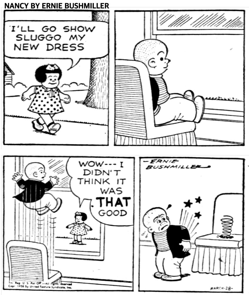 NANCY BY ERNIE BUSHMILLER

I'LL GO SHOW SLUGGO MY NEW DRESS

WOW--- I DIDN'T
THINK IT WAS THAT 

( SLUGGO’S CHAIR SPRING SPRUNG)